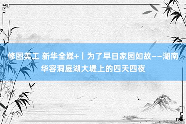 修图美工 新华全媒+丨为了早日家园如故——湖南华容洞庭湖大堤上的四天四夜