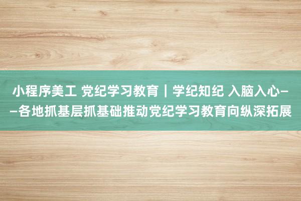 小程序美工 党纪学习教育｜学纪知纪 入脑入心——各地抓基层抓基础推动党纪学习教育向纵深拓展