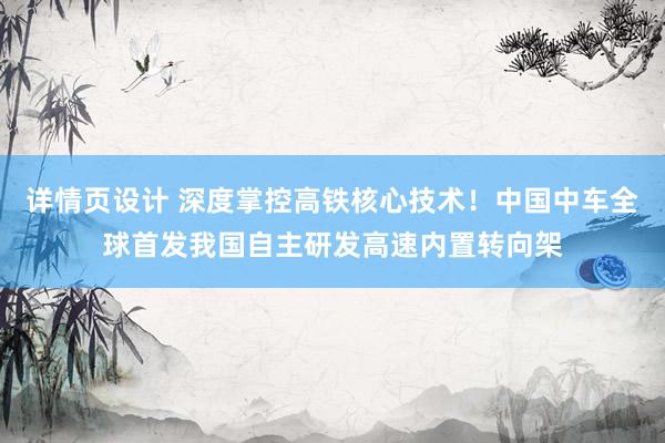 详情页设计 深度掌控高铁核心技术！中国中车全球首发我国自主研发高速内置转向架