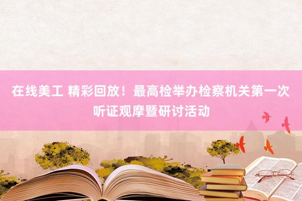 在线美工 精彩回放！最高检举办检察机关第一次听证观摩暨研讨活动