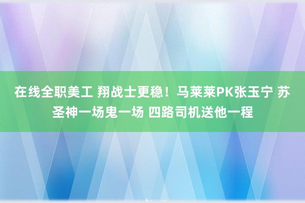 在线全职美工 翔战士更稳！马莱莱PK张玉宁 苏圣神一场鬼一场 四路司机送他一程