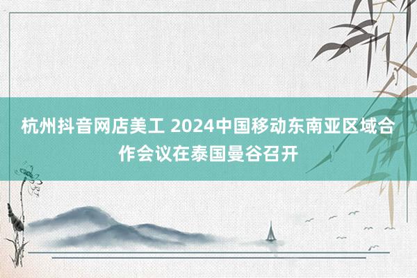 杭州抖音网店美工 2024中国移动东南亚区域合作会议在泰国曼谷召开