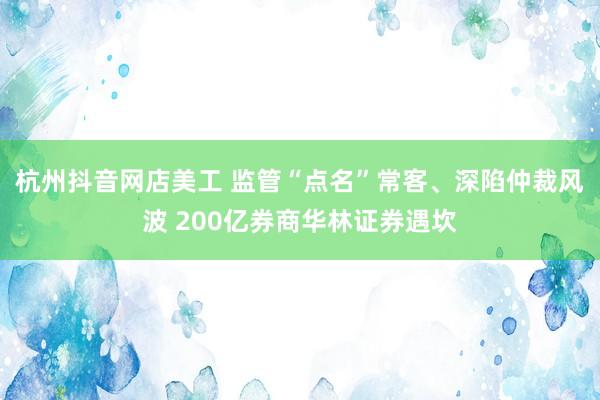 杭州抖音网店美工 监管“点名”常客、深陷仲裁风波 200亿券商华林证券遇坎