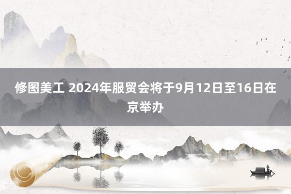 修图美工 2024年服贸会将于9月12日至16日在京举办