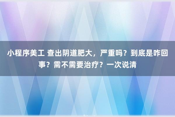 小程序美工 查出阴道肥大，严重吗？到底是咋回事？需不需要治疗？一次说清