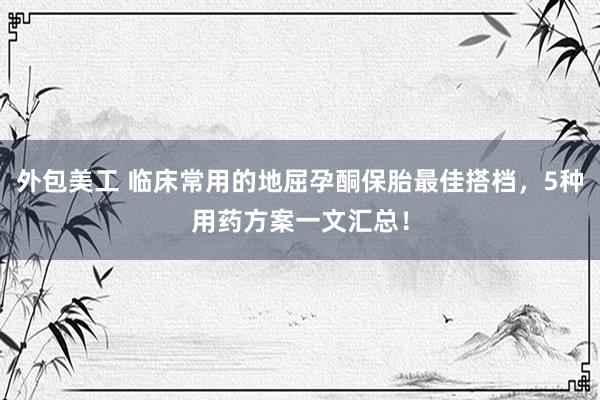 外包美工 临床常用的地屈孕酮保胎最佳搭档，5种用药方案一文汇总！