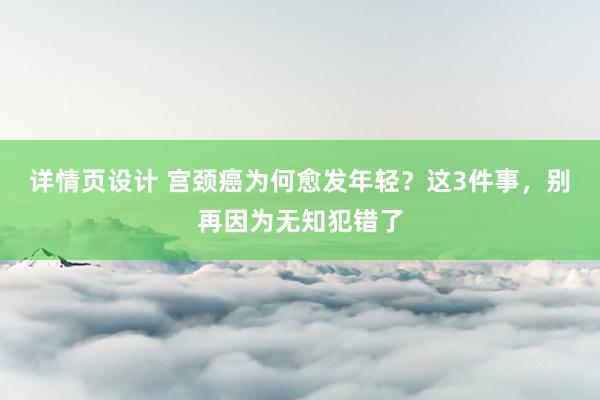 详情页设计 宫颈癌为何愈发年轻？这3件事，别再因为无知犯错了