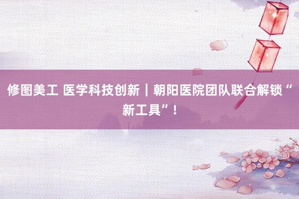 修图美工 医学科技创新｜朝阳医院团队联合解锁“新工具”！