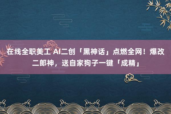 在线全职美工 AI二创「黑神话」点燃全网！爆改二郎神，送自家狗子一键「成精」