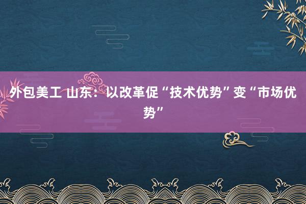 外包美工 山东：以改革促“技术优势”变“市场优势”