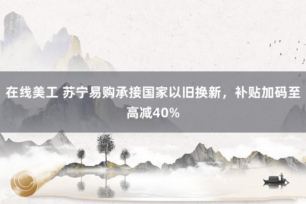 在线美工 苏宁易购承接国家以旧换新，补贴加码至高减40%