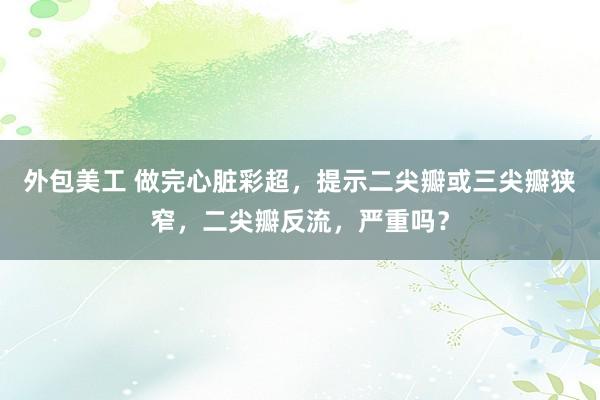 外包美工 做完心脏彩超，提示二尖瓣或三尖瓣狭窄，二尖瓣反流，严重吗？