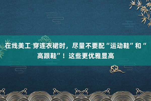 在线美工 穿连衣裙时，尽量不要配“运动鞋”和“高跟鞋”！这些更优雅显高