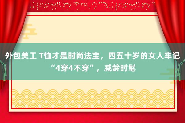 外包美工 T恤才是时尚法宝，四五十岁的女人牢记“4穿4不穿”，减龄时髦